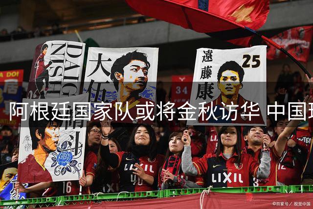 阿根廷国家队或将金秋访华 中国球迷有望现场见证世界冠军风采